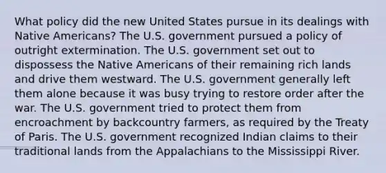 What policy did the new United States pursue in its dealings with Native Americans? The U.S. government pursued a policy of outright extermination. The U.S. government set out to dispossess the Native Americans of their remaining rich lands and drive them westward. The U.S. government generally left them alone because it was busy trying to restore order after the war. The U.S. government tried to protect them from encroachment by backcountry farmers, as required by the Treaty of Paris. The U.S. government recognized Indian claims to their traditional lands from the Appalachians to the Mississippi River.