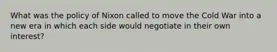 What was the policy of Nixon called to move the Cold War into a new era in which each side would negotiate in their own interest?