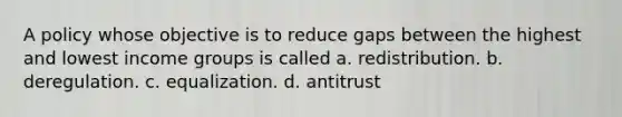 A policy whose objective is to reduce gaps between the highest and lowest income groups is called a. redistribution. b. deregulation. c. equalization. d. antitrust