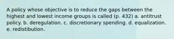 A policy whose objective is to reduce the gaps between the highest and lowest income groups is called (p. 432) a. antitrust policy. b. deregulation. c. discretionary spending. d. equalization. e. redistibution.