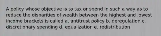 A policy whose objective is to tax or spend in such a way as to reduce the disparities of wealth between the highest and lowest income brackets is called a. antitrust policy b. deregulation c. discretionary spending d. equalization e. redistribution