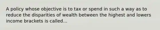 A policy whose objective is to tax or spend in such a way as to reduce the disparities of wealth between the highest and lowers income brackets is called...