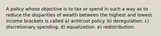 A policy whose objective is to tax or spend in such a way as to reduce the disparities of wealth between the highest and lowest income brackets is called a) antitrust policy. b) deregulation. c) discretionary spending. d) equalization. e) redistribution.