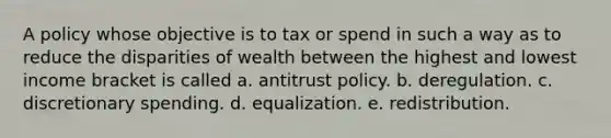 A policy whose objective is to tax or spend in such a way as to reduce the disparities of wealth between the highest and lowest income bracket is called a. antitrust policy. b. deregulation. c. discretionary spending. d. equalization. e. redistribution.