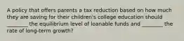 A policy that offers parents a tax reduction based on how much they are saving for their children's college education should ________ the equilibrium level of loanable funds and ________ the rate of long-term growth?