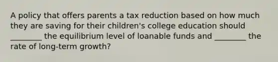 A policy that offers parents a tax reduction based on how much they are saving for their children's college education should ________ the equilibrium level of loanable funds and ________ the rate of long-term growth?