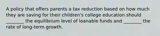 A policy that offers parents a tax reduction based on how much they are saving for their children's college education should ________ the equilibrium level of loanable funds and ________ the rate of long-term growth.