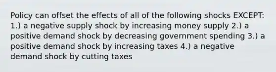 Policy can offset the effects of all of the following shocks EXCEPT: 1.) a negative supply shock by increasing money supply 2.) a positive demand shock by decreasing government spending 3.) a positive demand shock by increasing taxes 4.) a negative demand shock by cutting taxes