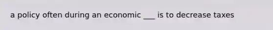 a policy often during an economic ___ is to decrease taxes