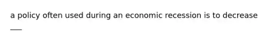 a policy often used during an economic recession is to decrease ___