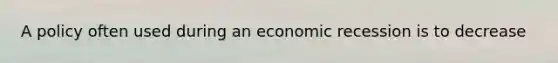 A policy often used during an economic recession is to decrease