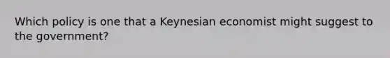 Which policy is one that a Keynesian economist might suggest to the government?