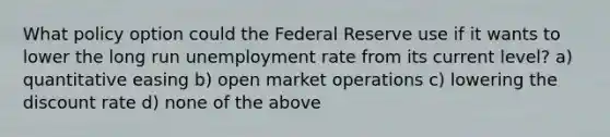 What policy option could the Federal Reserve use if it wants to lower the long run unemployment rate from its current level? a) quantitative easing b) open market operations c) lowering the discount rate d) none of the above