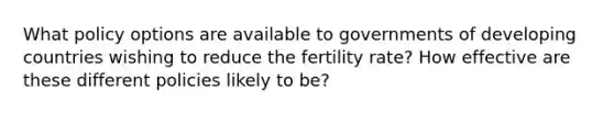 What policy options are available to governments of developing countries wishing to reduce the fertility rate? How effective are these different policies likely to be?