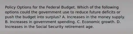 Policy Options for <a href='https://www.questionai.com/knowledge/kS29NErBPI-the-federal-budget' class='anchor-knowledge'>the federal budget</a>. Which of the following options could the government use to reduce future deficits or push the budget into​ surplus? A. Increases in the money supply. B. Increases in government spending. C. Economic growth. D. Increases in the Social Security retirement age.