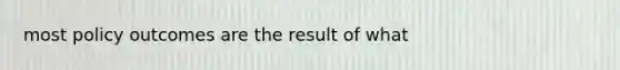 most policy outcomes are the result of what