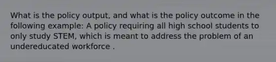 What is the policy output, and what is the policy outcome in the following example: A policy requiring all high school students to only study STEM, which is meant to address the problem of an undereducated workforce .