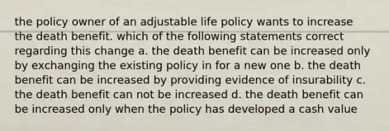 the policy owner of an adjustable life policy wants to increase the death benefit. which of the following statements correct regarding this change a. the death benefit can be increased only by exchanging the existing policy in for a new one b. the death benefit can be increased by providing evidence of insurability c. the death benefit can not be increased d. the death benefit can be increased only when the policy has developed a cash value