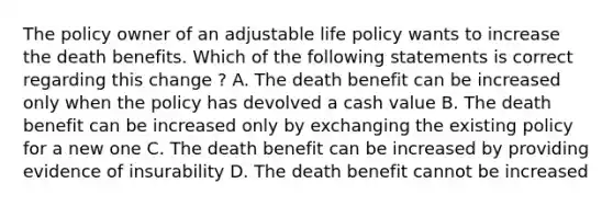 The policy owner of an adjustable life policy wants to increase the death benefits. Which of the following statements is correct regarding this change ? A. The death benefit can be increased only when the policy has devolved a cash value B. The death benefit can be increased only by exchanging the existing policy for a new one C. The death benefit can be increased by providing evidence of insurability D. The death benefit cannot be increased