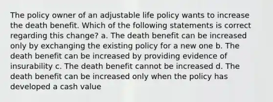 The policy owner of an adjustable life policy wants to increase the death benefit. Which of the following statements is correct regarding this change? a. The death benefit can be increased only by exchanging the existing policy for a new one b. The death benefit can be increased by providing evidence of insurability c. The death benefit cannot be increased d. The death benefit can be increased only when the policy has developed a cash value