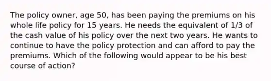 The policy owner, age 50, has been paying the premiums on his whole life policy for 15 years. He needs the equivalent of 1/3 of the cash value of his policy over the next two years. He wants to continue to have the policy protection and can afford to pay the premiums. Which of the following would appear to be his best course of action?