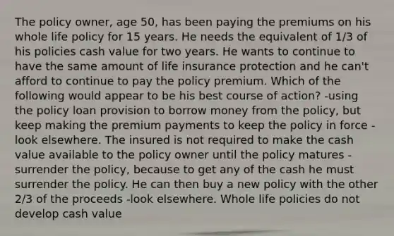 The policy owner, age 50, has been paying the premiums on his whole life policy for 15 years. He needs the equivalent of 1/3 of his policies cash value for two years. He wants to continue to have the same amount of life insurance protection and he can't afford to continue to pay the policy premium. Which of the following would appear to be his best course of action? -using the policy loan provision to borrow money from the policy, but keep making the premium payments to keep the policy in force -look elsewhere. The insured is not required to make the cash value available to the policy owner until the policy matures -surrender the policy, because to get any of the cash he must surrender the policy. He can then buy a new policy with the other 2/3 of the proceeds -look elsewhere. Whole life policies do not develop cash value