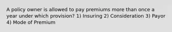 A policy owner is allowed to pay premiums more than once a year under which provision? 1) Insuring 2) Consideration 3) Payor 4) Mode of Premium