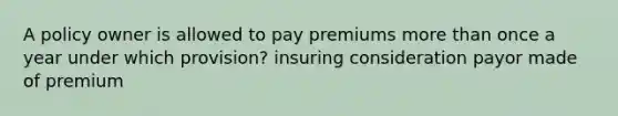 A policy owner is allowed to pay premiums more than once a year under which provision? insuring consideration payor made of premium