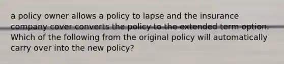 a policy owner allows a policy to lapse and the insurance company cover converts the policy to the extended term option. Which of the following from the original policy will automatically carry over into the new policy?