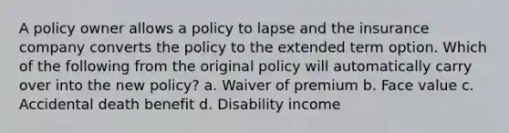 A policy owner allows a policy to lapse and the insurance company converts the policy to the extended term option. Which of the following from the original policy will automatically carry over into the new policy? a. Waiver of premium b. Face value c. Accidental death benefit d. Disability income