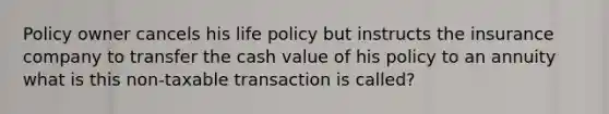 Policy owner cancels his life policy but instructs the insurance company to transfer the cash value of his policy to an annuity what is this non-taxable transaction is called?