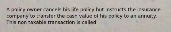 A policy owner cancels his life policy but instructs the insurance company to transfer the cash value of his policy to an annuity. This non taxable transaction is called