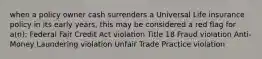 when a policy owner cash surrenders a Universal Life insurance policy in its early years, this may be considered a red flag for a(n): Federal Fair Credit Act violation Title 18 Fraud violation Anti-Money Laundering violation Unfair Trade Practice violation