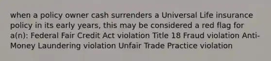 when a policy owner cash surrenders a Universal Life insurance policy in its early years, this may be considered a red flag for a(n): Federal Fair Credit Act violation Title 18 Fraud violation Anti-Money Laundering violation Unfair Trade Practice violation