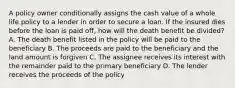 A policy owner conditionally assigns the cash value of a whole life policy to a lender in order to secure a loan. If the insured dies before the loan is paid off, how will the death benefit be divided? A. The death benefit listed in the policy will be paid to the beneficiary B. The proceeds are paid to the beneficiary and the land amount is forgiven C. The assignee receives its interest with the remainder paid to the primary beneficiary D. The lender receives the proceeds of the policy