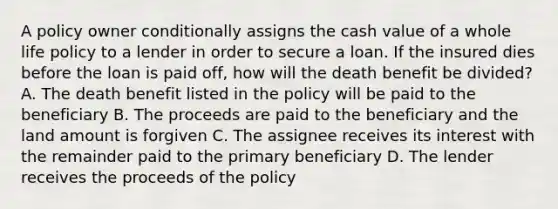 A policy owner conditionally assigns the cash value of a whole life policy to a lender in order to secure a loan. If the insured dies before the loan is paid off, how will the death benefit be divided? A. The death benefit listed in the policy will be paid to the beneficiary B. The proceeds are paid to the beneficiary and the land amount is forgiven C. The assignee receives its interest with the remainder paid to the primary beneficiary D. The lender receives the proceeds of the policy