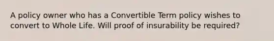 A policy owner who has a Convertible Term policy wishes to convert to Whole Life. Will proof of insurability be required?