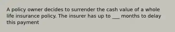 A policy owner decides to surrender the cash value of a whole life insurance policy. The insurer has up to ___ months to delay this payment