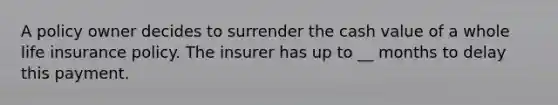 A policy owner decides to surrender the cash value of a whole life insurance policy. The insurer has up to __ months to delay this payment.