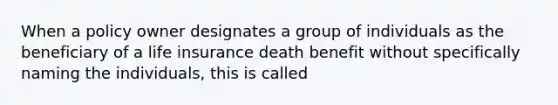 When a policy owner designates a group of individuals as the beneficiary of a life insurance death benefit without specifically naming the individuals, this is called