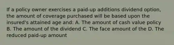 If a policy owner exercises a paid-up additions dividend option, the amount of coverage purchased will be based upon the insured's attained age and: A. The amount of cash value policy B. The amount of the dividend C. The face amount of the D. The reduced paid-up amount