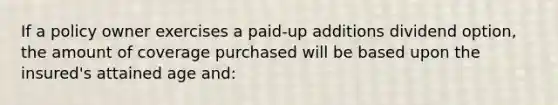 If a policy owner exercises a paid-up additions dividend option, the amount of coverage purchased will be based upon the insured's attained age and: