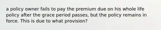 a policy owner fails to pay the premium due on his whole life policy after the grace period passes, but the policy remains in force. This is due to what provision?