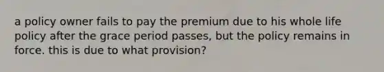 a policy owner fails to pay the premium due to his whole life policy after the grace period passes, but the policy remains in force. this is due to what provision?