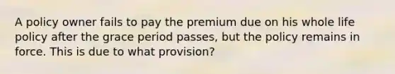 A policy owner fails to pay the premium due on his whole life policy after the grace period passes, but the policy remains in force. This is due to what provision?