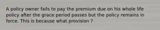 A policy owner fails to pay the premium due on his whole life policy after the grace period passes but the policy remains in force. This is because what provision ?