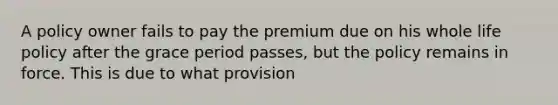 A policy owner fails to pay the premium due on his whole life policy after the grace period passes, but the policy remains in force. This is due to what provision