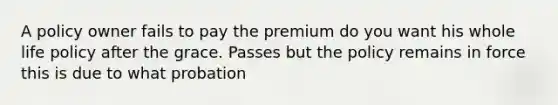 A policy owner fails to pay the premium do you want his whole life policy after the grace. Passes but the policy remains in force this is due to what probation