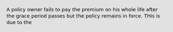 A policy owner fails to pay the premium on his whole life after the grace period passes but the policy remains in force. THis is due to the