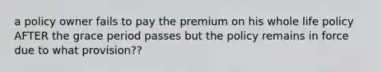 a policy owner fails to pay the premium on his whole life policy AFTER the grace period passes but the policy remains in force due to what provision??